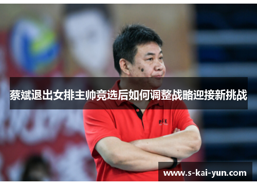 蔡斌退出女排主帅竞选后如何调整战略迎接新挑战 蔡斌退出女排主帅竞选后如何调整战略迎接新挑战