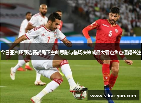 今日亚洲杯预选赛战局下主帅思路与临场决策成最大看点焦点值得关注
