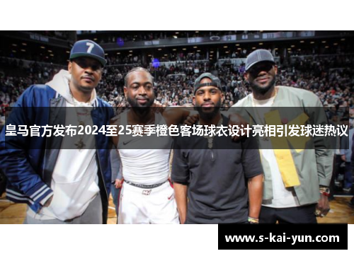 皇马官方发布2024至25赛季橙色客场球衣设计亮相引发球迷热议