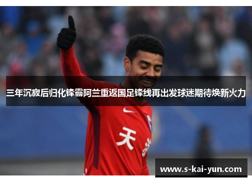 三年沉寂后归化锋霸阿兰重返国足锋线再出发球迷期待焕新火力 三年沉寂后归化锋霸阿兰重返国足锋线再出发球迷期待焕新火力