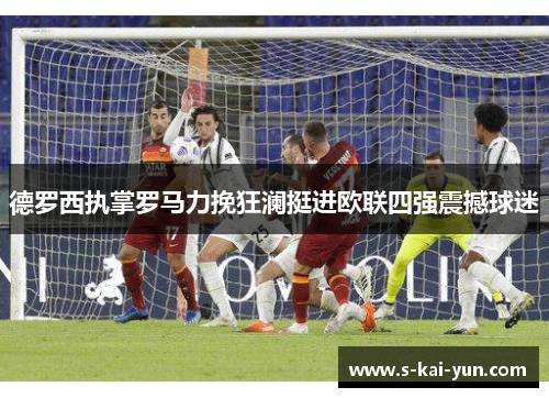 德罗西执掌罗马力挽狂澜挺进欧联四强震撼球迷 德罗西执掌罗马力挽狂澜挺进欧联四强震撼球迷